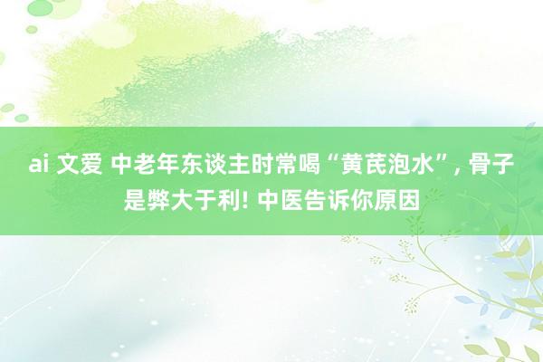 ai 文爱 中老年东谈主时常喝“黄芪泡水”, 骨子是弊大于利! 中医告诉你原因