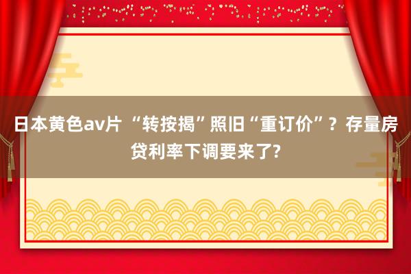 日本黄色av片 “转按揭”照旧“重订价”？存量房贷利率下调要来了?