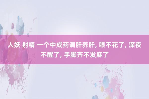 人妖 射精 一个中成药调肝养肝, 眼不花了, 深夜不醒了, 手脚齐不发麻了