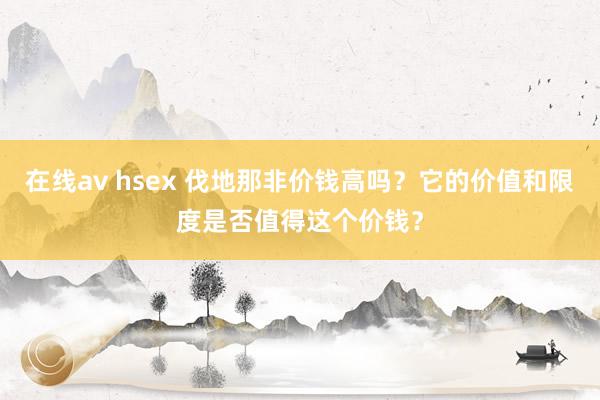 在线av hsex 伐地那非价钱高吗？它的价值和限度是否值得这个价钱？