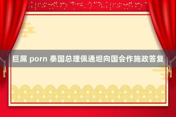 巨屌 porn 泰国总理佩通坦向国会作施政答复