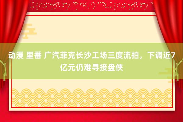 动漫 里番 广汽菲克长沙工场三度流拍，下调近7亿元仍难寻接盘侠