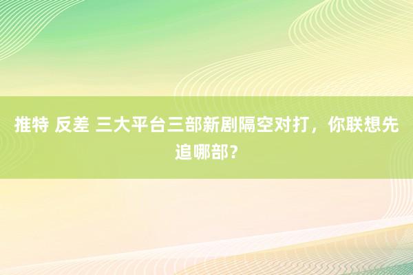 推特 反差 三大平台三部新剧隔空对打，你联想先追哪部？