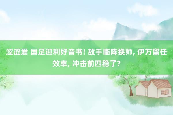 涩涩爱 国足迎利好音书! 敌手临阵换帅, 伊万留任效率, 冲击前四稳了?