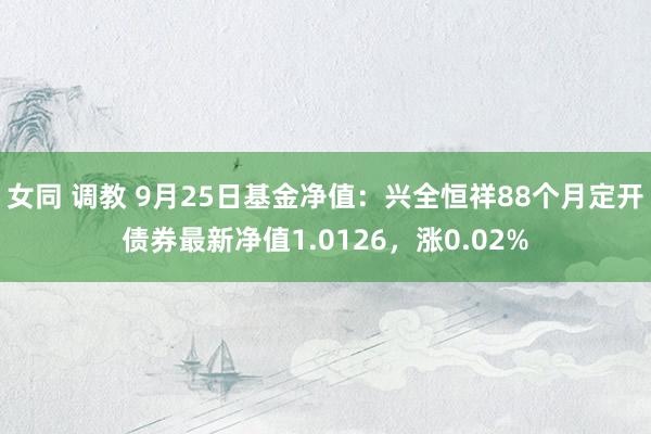 女同 调教 9月25日基金净值：兴全恒祥88个月定开债券最新净值1.0126，涨0.02%