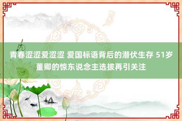 青春涩涩爱涩涩 爱国标语背后的潜伏生存 51岁董卿的惊东说念主选拔再引关注