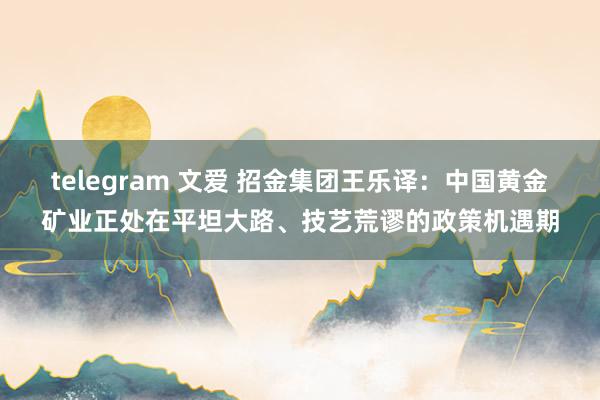 telegram 文爱 招金集团王乐译：中国黄金矿业正处在平坦大路、技艺荒谬的政策机遇期