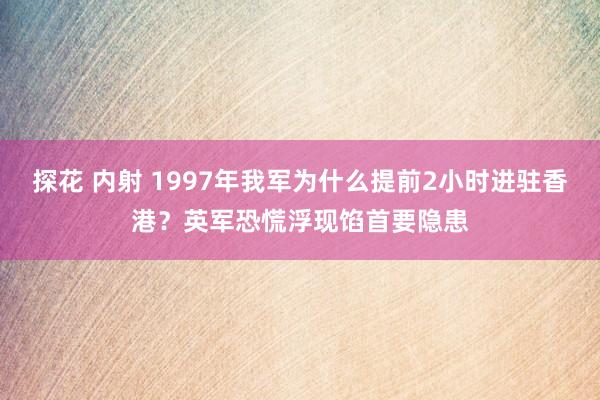 探花 内射 1997年我军为什么提前2小时进驻香港？英军恐慌浮现馅首要隐患