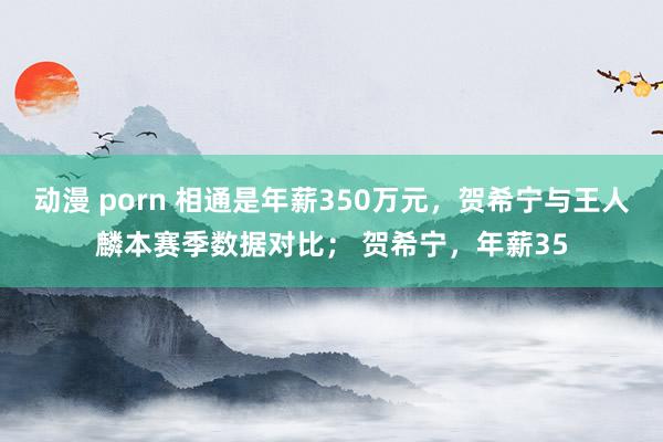 动漫 porn 相通是年薪350万元，贺希宁与王人麟本赛季数据对比； 贺希宁，年薪35