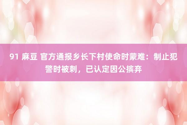 91 麻豆 官方通报乡长下村使命时蒙难：制止犯警时被刺，已认定因公摈弃