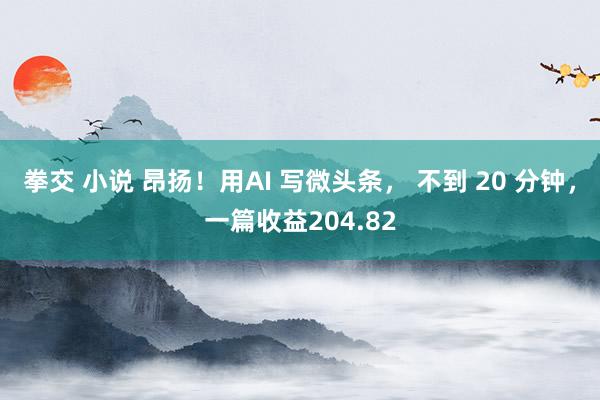 拳交 小说 昂扬！用AI 写微头条， 不到 20 分钟，一篇收益204.82