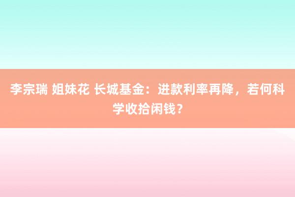 李宗瑞 姐妹花 长城基金：进款利率再降，若何科学收拾闲钱？