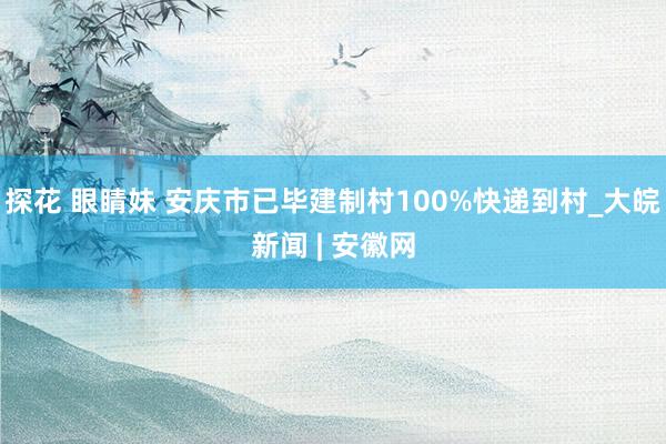探花 眼睛妹 安庆市已毕建制村100%快递到村_大皖新闻 | 安徽网