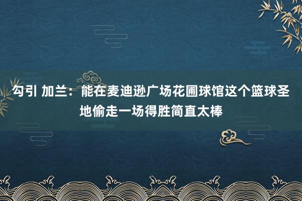 勾引 加兰：能在麦迪逊广场花圃球馆这个篮球圣地偷走一场得胜简直太棒