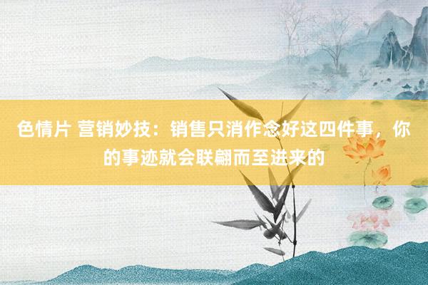 色情片 营销妙技：销售只消作念好这四件事，你的事迹就会联翩而至进来的