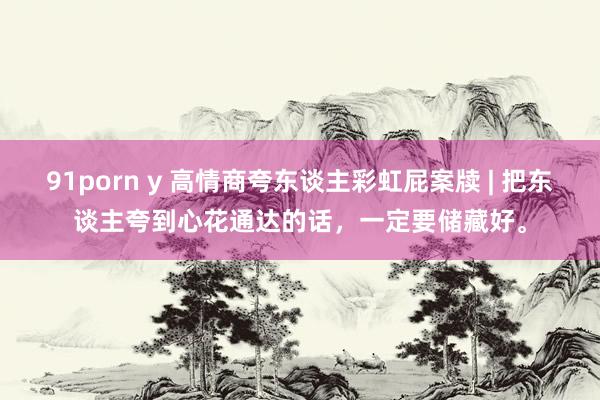 91porn y 高情商夸东谈主彩虹屁案牍 | 把东谈主夸到心花通达的话，一定要储藏好。