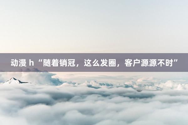 动漫 h “随着销冠，这么发圈，客户源源不时”