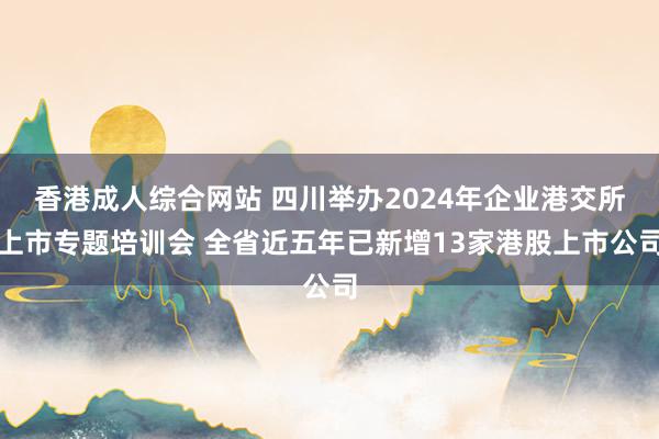 香港成人综合网站 四川举办2024年企业港交所上市专题培训会 全省近五年已新增13家港股上市公司