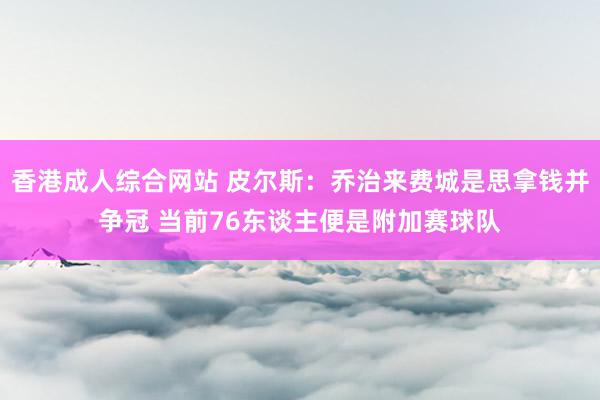 香港成人综合网站 皮尔斯：乔治来费城是思拿钱并争冠 当前76东谈主便是附加赛球队