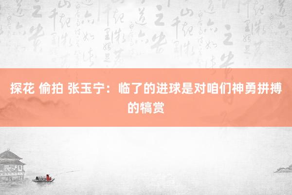 探花 偷拍 张玉宁：临了的进球是对咱们神勇拼搏的犒赏