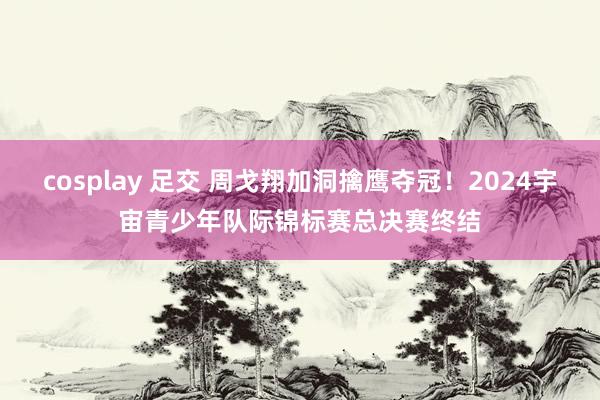 cosplay 足交 周戈翔加洞擒鹰夺冠！2024宇宙青少年队际锦标赛总决赛终结