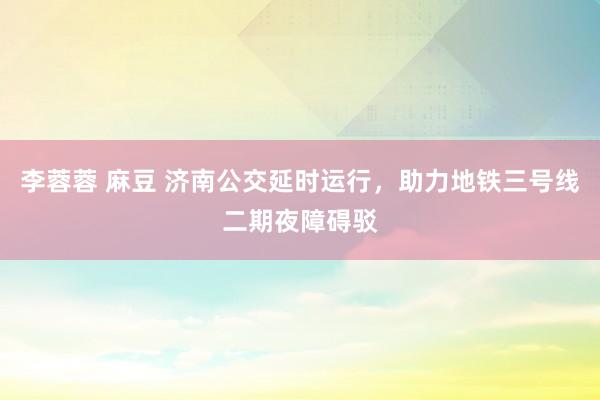 李蓉蓉 麻豆 济南公交延时运行，助力地铁三号线二期夜障碍驳