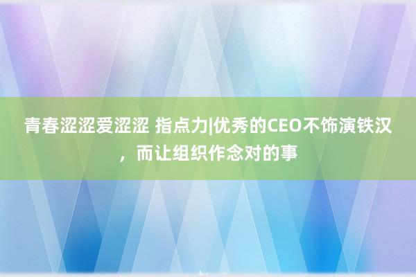 青春涩涩爱涩涩 指点力|优秀的CEO不饰演铁汉，而让组织作念对的事