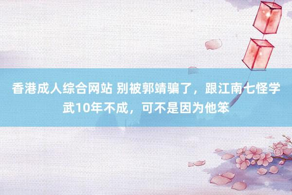香港成人综合网站 别被郭靖骗了，跟江南七怪学武10年不成，可不是因为他笨