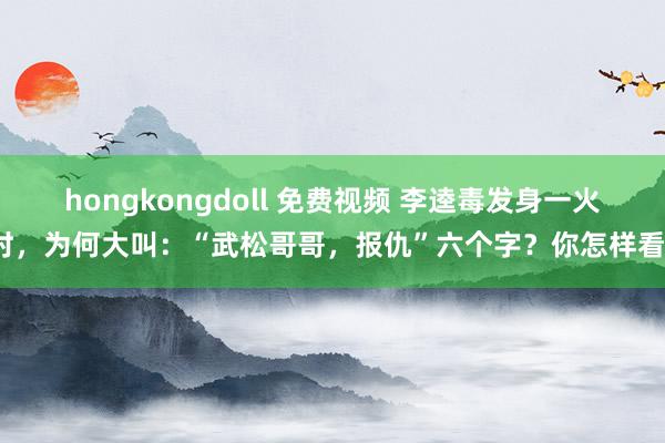 hongkongdoll 免费视频 李逵毒发身一火时，为何大叫：“武松哥哥，报仇”六个字？你怎样看？