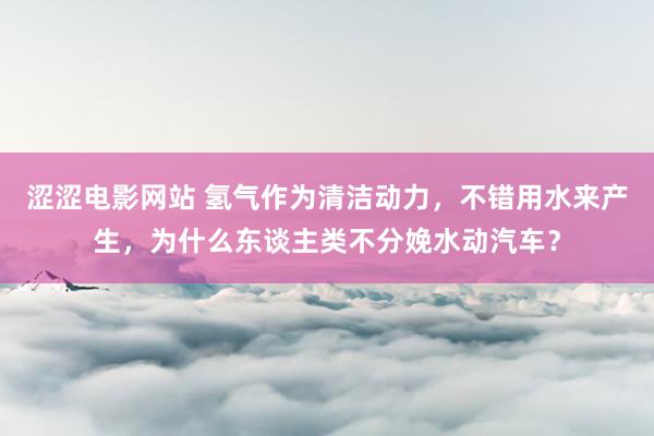 涩涩电影网站 氢气作为清洁动力，不错用水来产生，为什么东谈主类不分娩水动汽车？