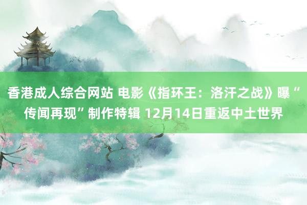 香港成人综合网站 电影《指环王：洛汗之战》曝“传闻再现”制作特辑 12月14日重返中土世界