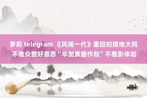 萝莉 telegram 《风骚一代》重回拍摄地大同 不雅众赞好意思“毕加索画作般”不雅影体验
