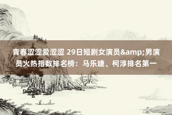 青春涩涩爱涩涩 29日短剧女演员&男演员火热指数排名榜：马乐婕、柯淳排名第一