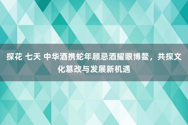 探花 七天 中华酒携蛇年顾忌酒耀眼博鳌，共探文化篡改与发展新机遇