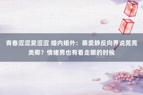 青春涩涩爱涩涩 婚内婚外：蔡爱静反向界说莞莞类卿？情绪男也有看走眼的时候