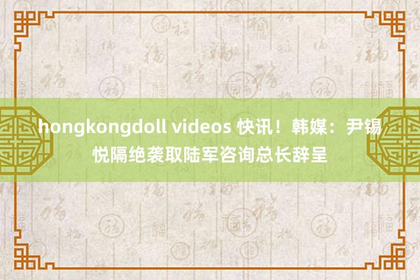 hongkongdoll videos 快讯！韩媒：尹锡悦隔绝袭取陆军咨询总长辞呈