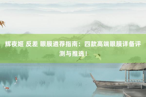 辉夜姬 反差 眼膜遴荐指南：四款高端眼膜详备评测与推选！