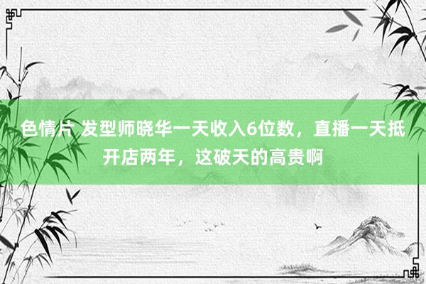 色情片 发型师晓华一天收入6位数，直播一天抵开店两年，这破天的高贵啊