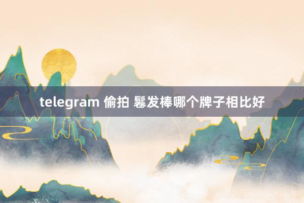 telegram 偷拍 鬈发棒哪个牌子相比好