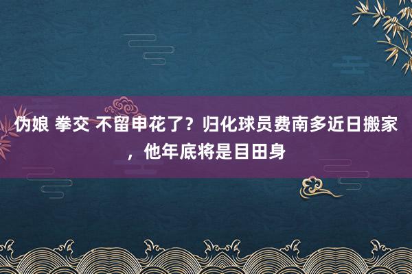 伪娘 拳交 不留申花了？归化球员费南多近日搬家，他年底将是目田身