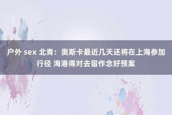 户外 sex 北青：奥斯卡最近几天还将在上海参加行径 海港得对去留作念好预案