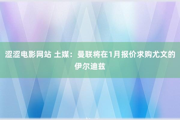 涩涩电影网站 土媒：曼联将在1月报价求购尤文的伊尔迪兹