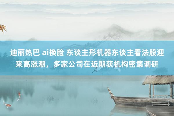 迪丽热巴 ai换脸 东谈主形机器东谈主看法股迎来高涨潮，多家公司在近期获机构密集调研