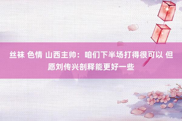 丝袜 色情 山西主帅：咱们下半场打得很可以 但愿刘传兴剖释能更好一些