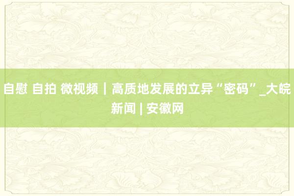 自慰 自拍 微视频｜高质地发展的立异“密码”_大皖新闻 | 安徽网