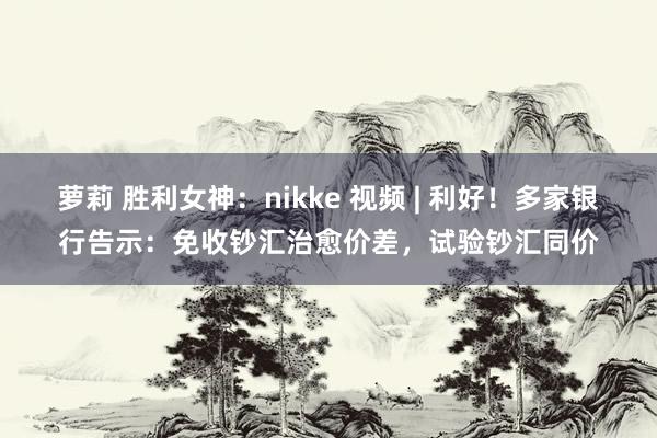萝莉 胜利女神：nikke 视频 | 利好！多家银行告示：免收钞汇治愈价差，试验钞汇同价