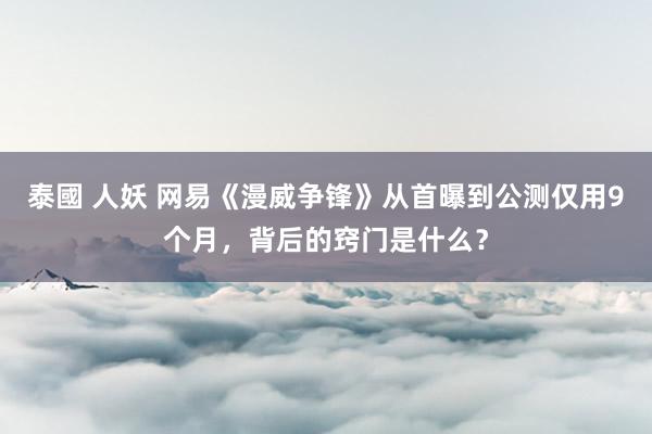 泰國 人妖 网易《漫威争锋》从首曝到公测仅用9个月，背后的窍门是什么？