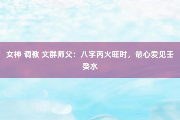 女神 调教 文群师父：八字丙火旺时，最心爱见壬癸水