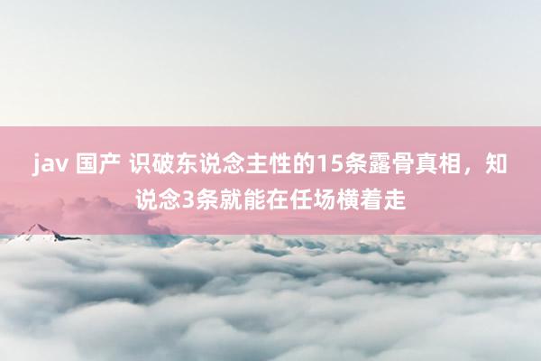 jav 国产 识破东说念主性的15条露骨真相，知说念3条就能在任场横着走
