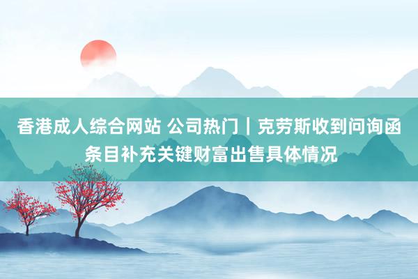香港成人综合网站 公司热门｜克劳斯收到问询函 条目补充关键财富出售具体情况